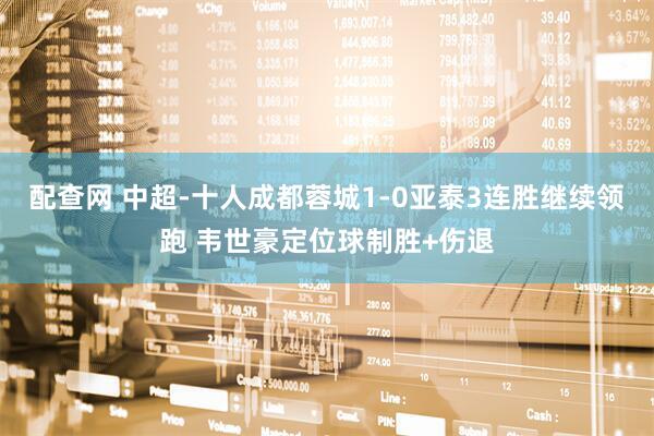 配查网 中超-十人成都蓉城1-0亚泰3连胜继续领跑 韦世豪定位球制胜+伤退