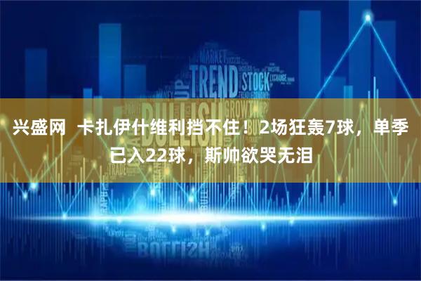 兴盛网  卡扎伊什维利挡不住！2场狂轰7球，单季已入22球，斯帅欲哭无泪