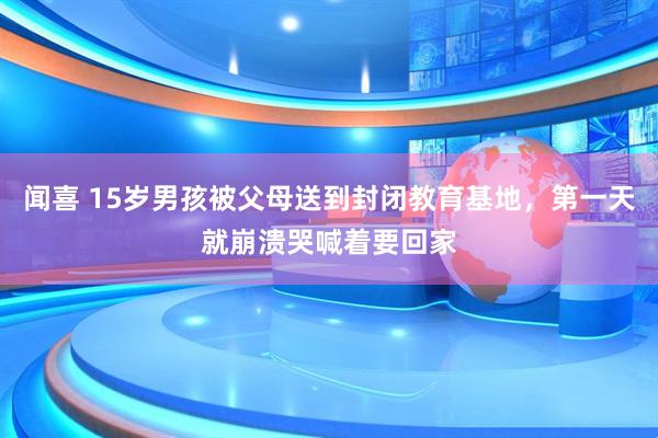 闻喜 15岁男孩被父母送到封闭教育基地，第一天就崩溃哭喊着要回家