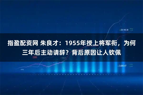 指盈配资网 朱良才：1955年授上将军衔，为何三年后主动请辞？背后原因让人钦佩