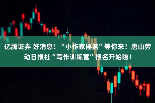 亿腾证券 好消息！“小作家摇篮”等你来！唐山劳动日报社“写作训练营”报名开始啦！