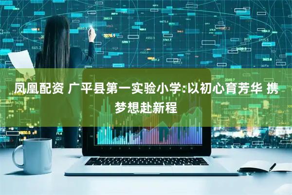 凤凰配资 广平县第一实验小学:以初心育芳华 携梦想赴新程