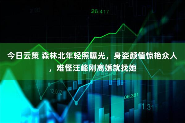 今日云策 森林北年轻照曝光，身姿颜值惊艳众人，难怪汪峰刚离婚就找她