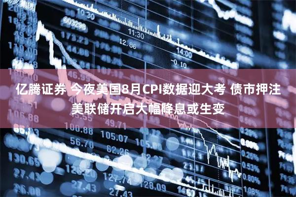 亿腾证券 今夜美国8月CPI数据迎大考 债市押注美联储开启大幅降息或生变