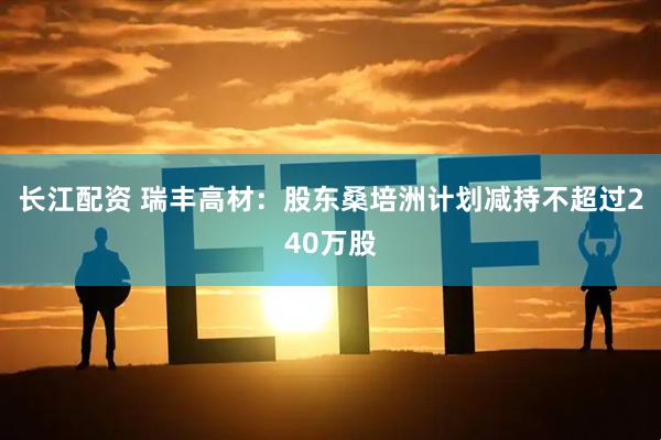 长江配资 瑞丰高材：股东桑培洲计划减持不超过240万股