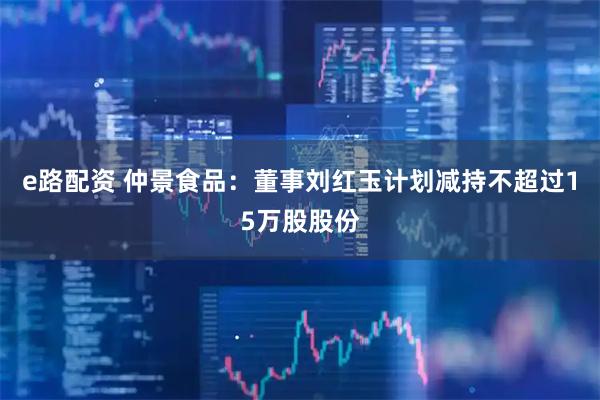 e路配资 仲景食品：董事刘红玉计划减持不超过15万股股份