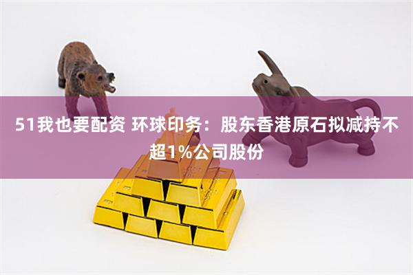 51我也要配资 环球印务：股东香港原石拟减持不超1%公司股份