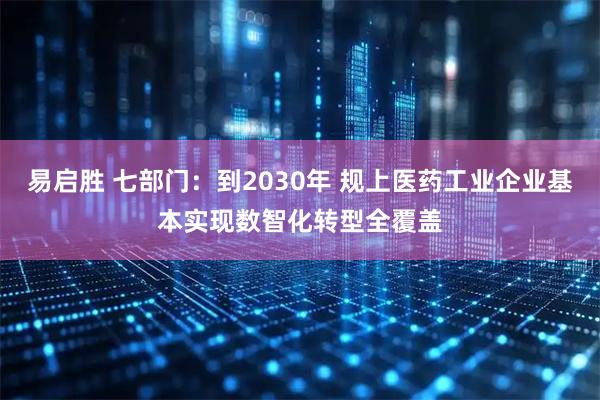 易启胜 七部门：到2030年 规上医药工业企业基本实现数智化转型全覆盖