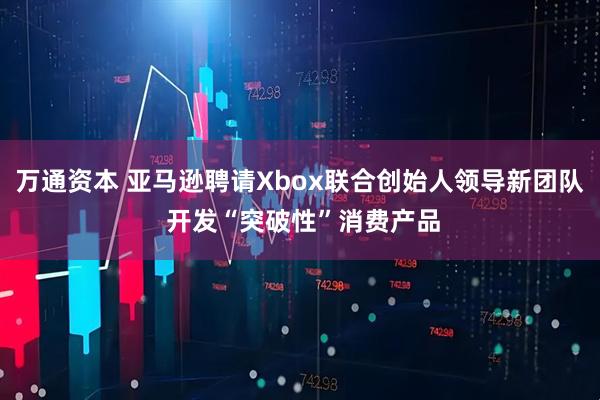 万通资本 亚马逊聘请Xbox联合创始人领导新团队 开发“突破性”消费产品