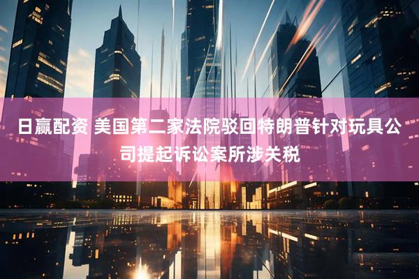 日赢配资 美国第二家法院驳回特朗普针对玩具公司提起诉讼案所涉关税