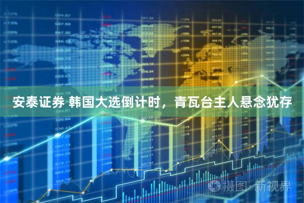 安泰证券 韩国大选倒计时，青瓦台主人悬念犹存