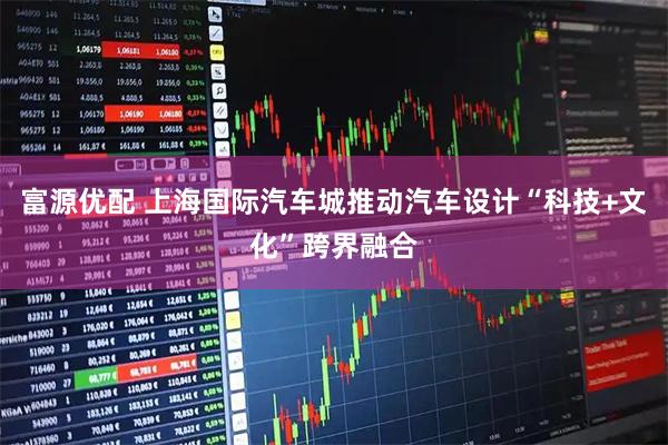富源优配 上海国际汽车城推动汽车设计“科技+文化”跨界融合