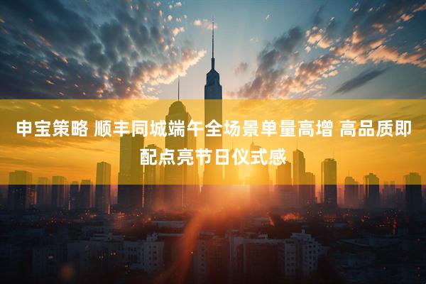 申宝策略 顺丰同城端午全场景单量高增 高品质即配点亮节日仪式感