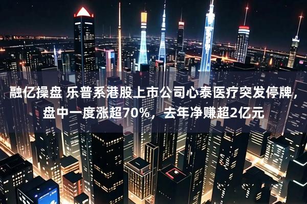 融亿操盘 乐普系港股上市公司心泰医疗突发停牌，盘中一度涨超70%，去年净赚超2亿元