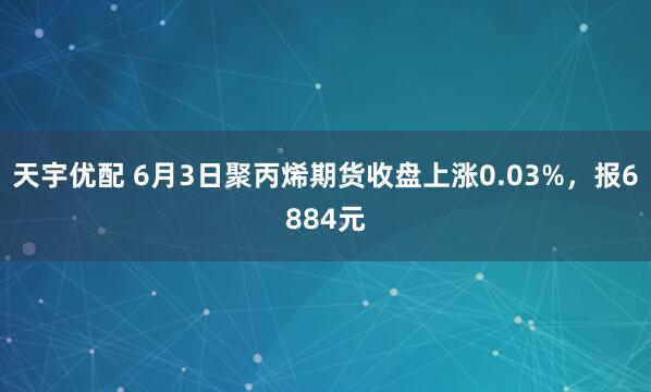 天宇优配 6月3日聚丙烯期货收盘上涨0.03%，报6884元