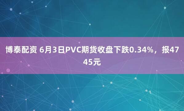 博泰配资 6月3日PVC期货收盘下跌0.34%，报4745元