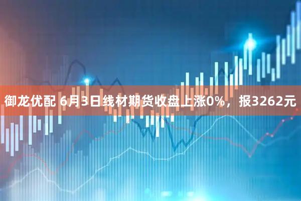 御龙优配 6月3日线材期货收盘上涨0%，报3262元