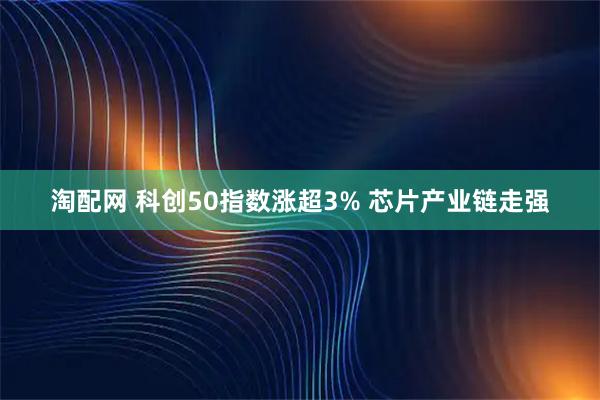 淘配网 科创50指数涨超3% 芯片产业链走强