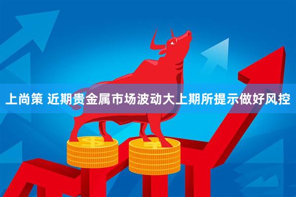 上尚策 近期贵金属市场波动大上期所提示做好风控