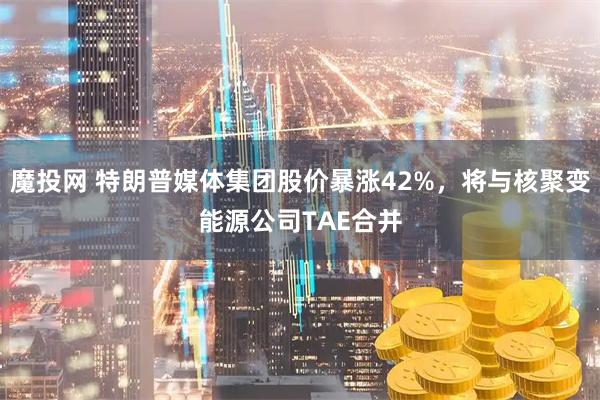 魔投网 特朗普媒体集团股价暴涨42%,将与核聚变能源公司TAE合并