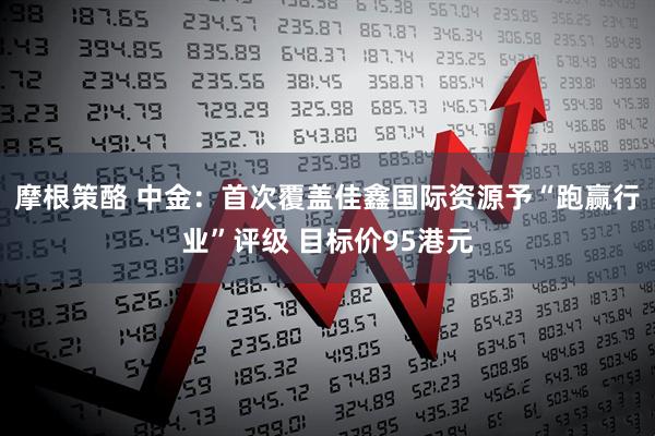 摩根策酪 中金：首次覆盖佳鑫国际资源予“跑赢行业”评级 目标价95港元