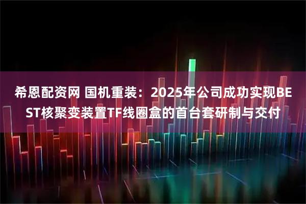 希恩配资网 国机重装：2025年公司成功实现BEST核聚变装置TF线圈盒的首台套研制与交付