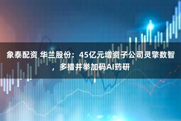 象泰配资 华兰股份：45亿元增资子公司灵擎数智，多措并举加码AI药研