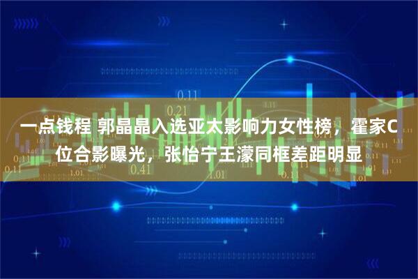 一点钱程 郭晶晶入选亚太影响力女性榜，霍家C位合影曝光，张怡宁王濛同框差距明显