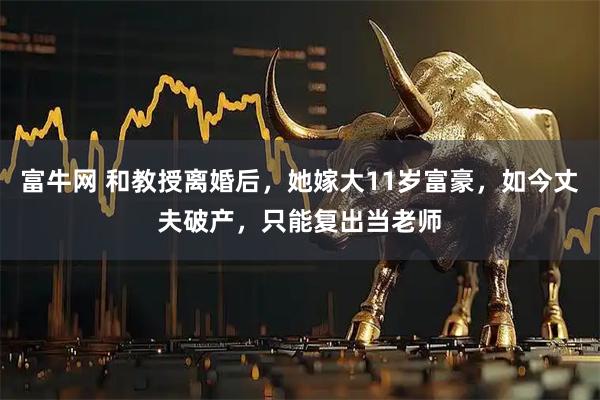 富牛网 和教授离婚后，她嫁大11岁富豪，如今丈夫破产，只能复出当老师