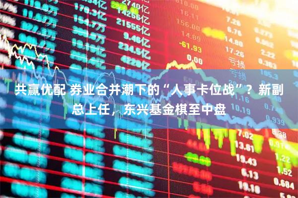 共赢优配 券业合并潮下的“人事卡位战”？新副总上任，东兴基金棋至中盘