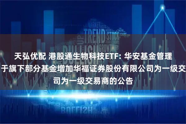 天弘优配 港股通生物科技ETF: 华安基金管理有限公司关于旗下部分基金增加华福证券股份有限公司为一级交易商的公告