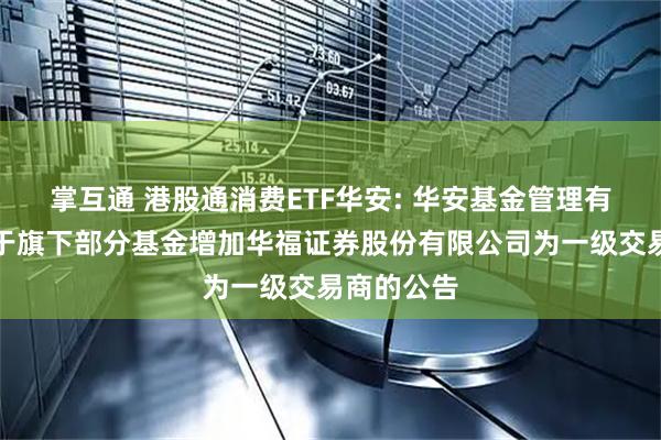 掌互通 港股通消费ETF华安: 华安基金管理有限公司关于旗下部分基金增加华福证券股份有限公司为一级交易商的公告