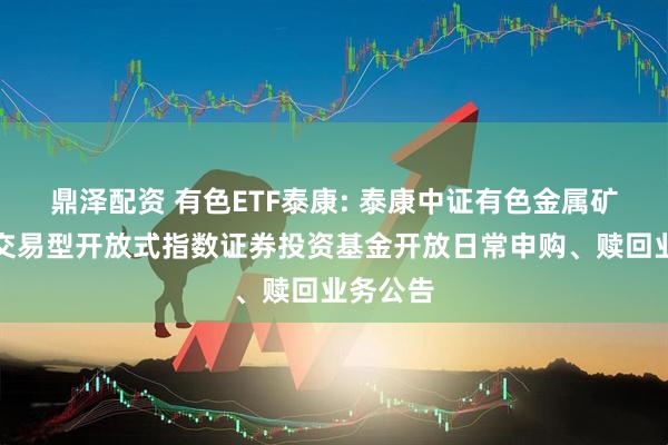 鼎泽配资 有色ETF泰康: 泰康中证有色金属矿业主题交易型开放式指数证券投资基金开放日常申购、赎回业务公告