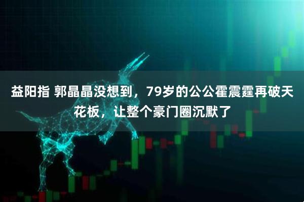 益阳指 郭晶晶没想到,79岁的公公霍震霆再破天花板,让整个豪门圈沉默了