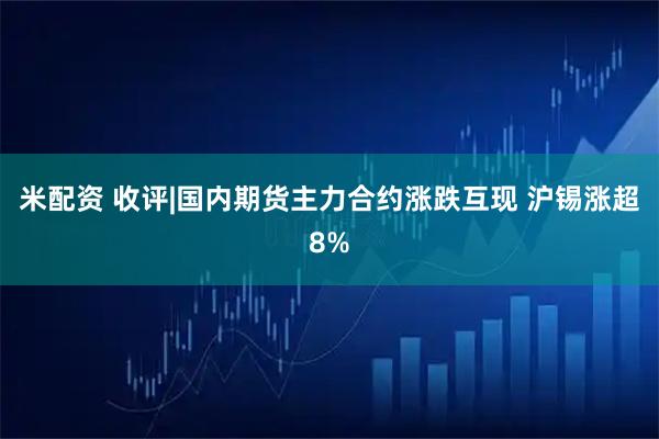 米配资 收评|国内期货主力合约涨跌互现 沪锡涨超8%