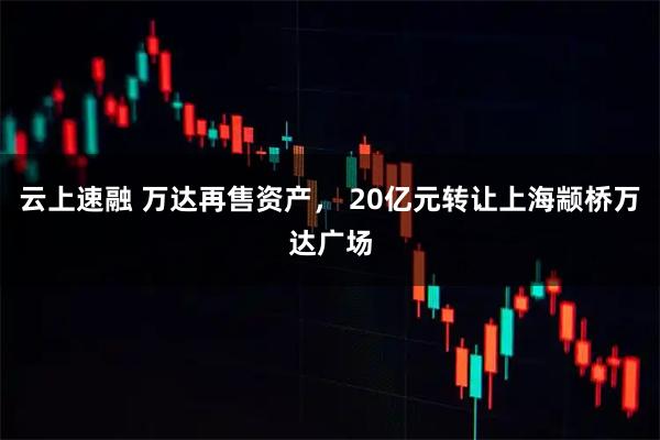 云上速融 万达再售资产， 20亿元转让上海颛桥万达广场