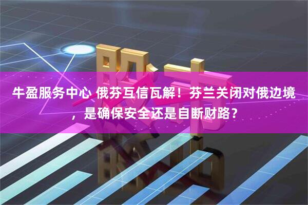 牛盈服务中心 俄芬互信瓦解!芬兰关闭对俄边境,是确保安全还是自断财路?