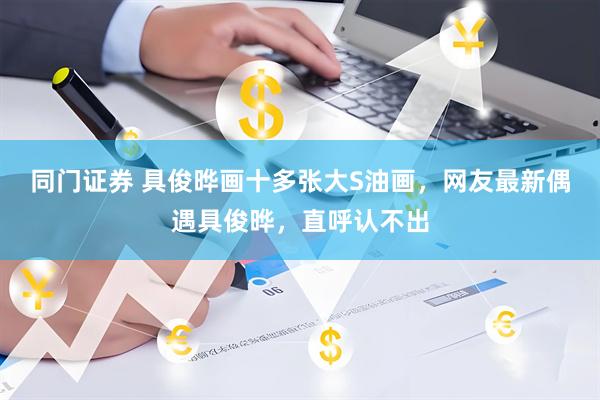 同门证券 具俊晔画十多张大S油画,网友最新偶遇具俊晔,直呼认不出