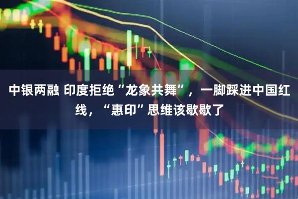 中银两融 印度拒绝“龙象共舞”，一脚踩进中国红线，“惠印”思维该歇歇了
