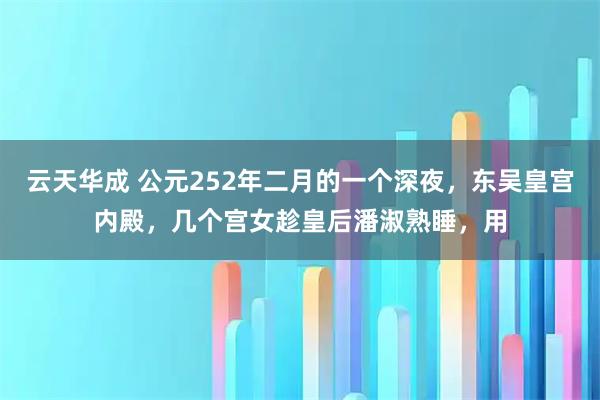 云天华成 公元252年二月的一个深夜,东吴皇宫内殿,几个宫女趁皇后潘淑熟睡,用