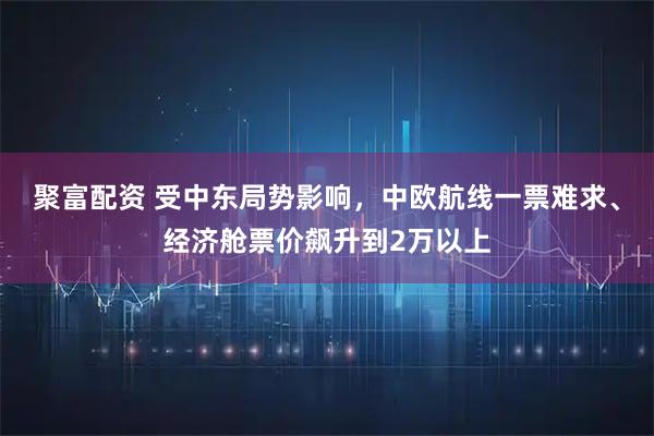 聚富配资 受中东局势影响，中欧航线一票难求、经济舱票价飙升到2万以上