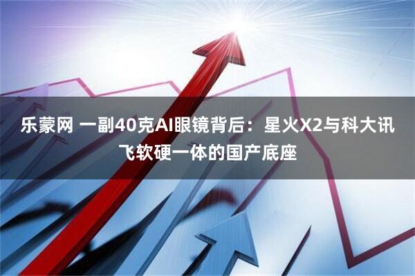 乐蒙网 一副40克AI眼镜背后：星火X2与科大讯飞软硬一体的国产底座